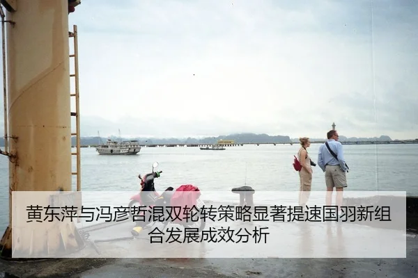 黄东萍与冯彦哲混双轮转策略显著提速国羽新组合发展成效分析