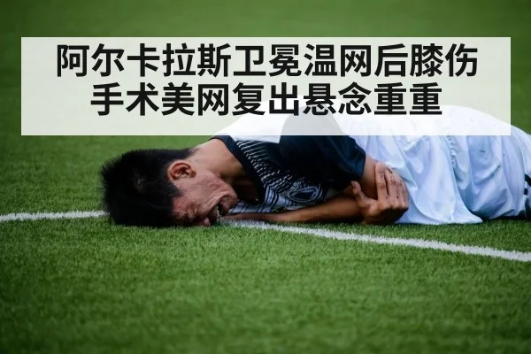 阿尔卡拉斯卫冕温网后膝伤手术美网复出悬念重重