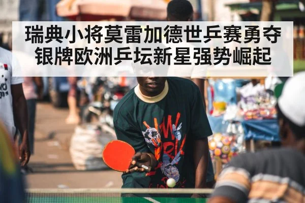 瑞典小将莫雷加德世乒赛勇夺银牌欧洲乒坛新星强势崛起